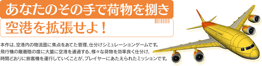 あなたのその手で荷物を捌き空港を拡張せよ! 本作は、空港内の物流面に焦点をあてた管理、仕分けシミュレーションゲームです。飛行機の離着陸の度に大量に空港を通過する、様々な荷物を効率良く仕分け、時間どおりに飛行機を運行していくことが、プレイヤーにあたえられたミッションです。