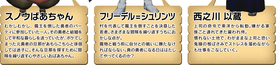 スノウばあちゃん むかしむかし、魔王を倒した勇者のパーティーに参加していた一人。その勇者と結婚して平和な暮らしを送っていたが、ボケてしまった元勇者の旦那があちらこちらと徘徊しては迷子に。そんな旦那を探すために冒険を繰り返す心やさしいおばあちゃん。 フリーデル＝シュリンツ 村を代表して魔王を倒すことを決意した若者。さまざまな冒険を繰り返すうちにおかしな点が。魔物と戦う前に自分との戦いに勝たなければならない。真の勇者になる日ははたしてやってくるのか？ 西之川 以蔵 上司の命令で東洋から転勤。嫌がる家族ごと連れてきた雇われ侍。慣れない土地で、わがままな上司と恐い鬼嫁の板ばさみでストレスを溜めながらも仕事をこなしていく。