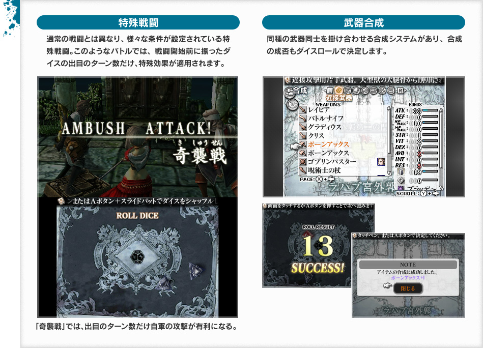特殊戦闘 通常の戦闘とは異なり、様々な条件が設定されている特殊戦闘。このようなバトルでは、戦闘開始前に振ったダイスの出目のターン数だけ、特殊効果が適用されます。「奇襲戦」では、出目のターン数だけ自軍の攻撃が有利になる。 武器合成 同種の武器同士を掛け合わせる合成システムがあり、合成の成否もダイスロールで決定します。