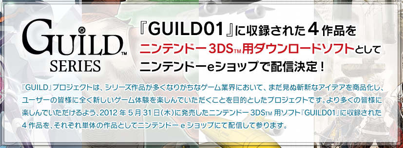 GUILD SERIES 『GUILD01』に収録された4作品をニンテンドー3DSTM用ダウンロードソフトとしてニンテンドーeショップで配信決定! 『GUILD』プロジェクトは、シリーズ作品が多くなりがちなゲーム業界において、まだ見ぬ斬新なアイデアを商品化し、ユーザーの皆様に全く新しいゲーム体験を楽しんでいただくことを目的としたプロジェクトです。より多くの皆様に
楽しんでいただけるよう、2012年5月31日（木）に発売したニンテンドー3DSTM用ソフト『GUILD01』に収録された4作品を、それぞれ単体の作品としてニンテンドーeショップにて配信して参ります。