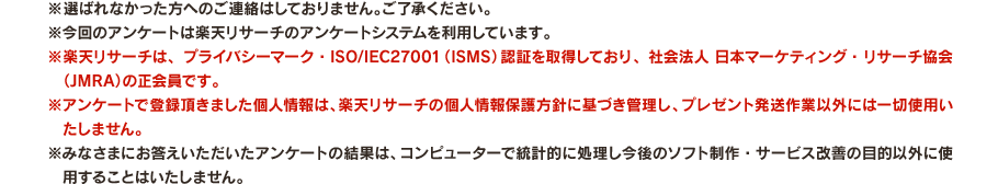 ※選ばれなかった方へのご連絡はしておりません。ご了承ください。 ※今回のアンケートは楽天リサーチのアンケートシステムを利用しています。 ※楽天リサーチは、プライバシーマーク・ISO/IEC27001（ISMS）認証を取得しており、社会法人 日本マーケティング・リサーチ協会（JMRA）の正会員です。 ※アンケートで登録頂きました個人情報は、楽天リサーチの個人情報保護方針に基づき管理し、プレゼント発送作業以外には一切使用いたしません。 ※みなさまにお答えいただいたアンケートの結果は、コンピューターで統計的に処理し今後のソフト制作・サービス改善の目的以外に使用することはいたしません。