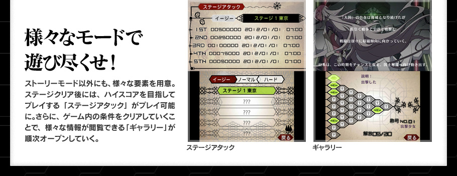 様々なモードで遊び尽くせ！ ストーリーモード以外にも、様々な要素を用意。ステージクリア後には、ハイスコアを目指してプレイする「ステージアタック」がプレイ可能に。さらに、ゲーム内の条件をクリアしていくことで、様々な情報が閲覧できる「ギャラリー」が順次オープンしていく。