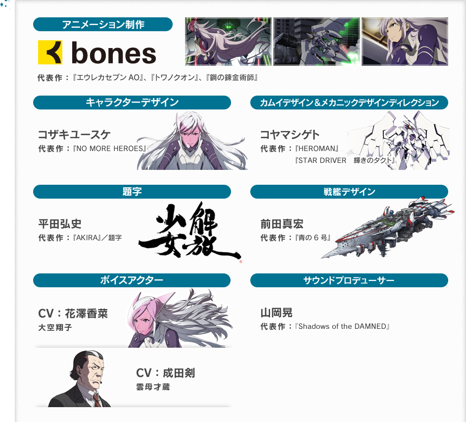 アニメーション制作 bones 『エウレカセブンAO』、『トワノクオン』、『鋼の錬金術師』 キャラクターデザイン コザキユースケ 代表作：『NO MORE HEROES』カムイデザイン&メカニックデザインディレクション コヤマシゲト 代表作：『HEROMAN』,『STAR DRIVER 輝きのタクト』 題字 平田弘史 代表作：『AKIRA』/題字 戦艦デザイン 前田真宏 代表作：『青の6号』ボイスアクター CV：花澤香菜 大空翔子 CV:成田剣 雲母才蔵 サウンドプロデューサー 山岡晃 代表作：『Shadows of the DAMNED』