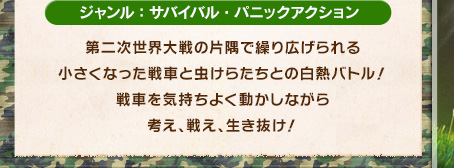 ジャンル：サバイバル・パニックアクション 第二次世界大戦の片隅で繰り広げられる小さくなった戦車と虫けらたちとの白熱バトル！せんしゃを気持ちよく動かしながら考え、戦え、生き抜け！